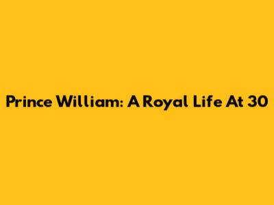 Prince William: A Royal Life At 30