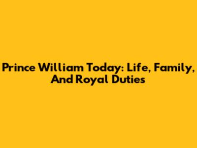 Prince William Today: Life, Family, And Royal Duties