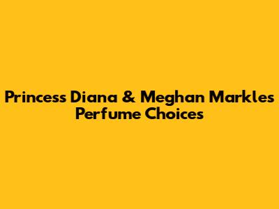 Princess Diana & Meghan Markle's Perfume Choices