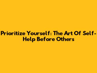Prioritize Yourself: The Art Of Self-Help Before Others