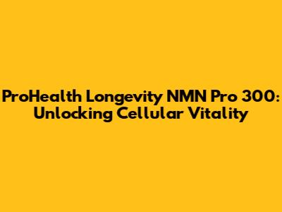 ProHealth Longevity NMN Pro 300: Unlocking Cellular Vitality