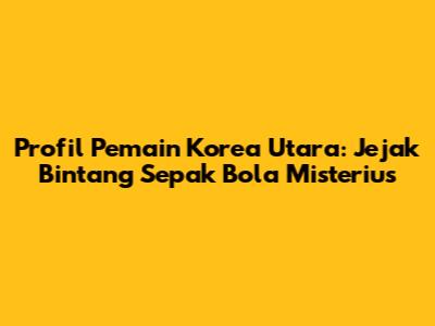 Profil Pemain Korea Utara: Jejak Bintang Sepak Bola Misterius