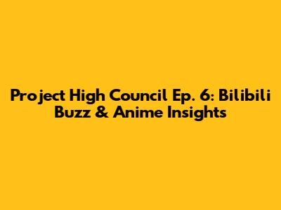Project High Council Ep. 6: Bilibili Buzz & Anime Insights