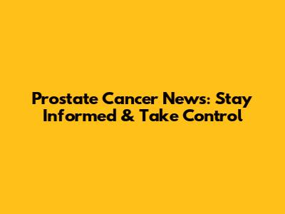 Prostate Cancer News: Stay Informed & Take Control