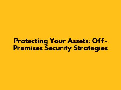 Protecting Your Assets: Off-Premises Security Strategies
