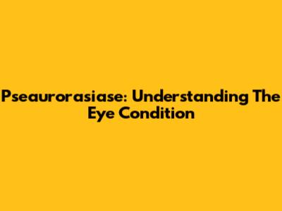 Pseaurorasiase: Understanding The Eye Condition