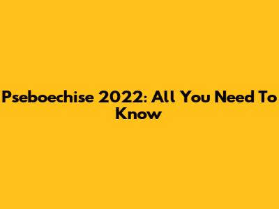 Pseboechise 2022: All You Need To Know