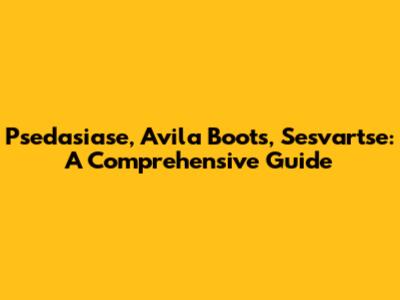Psedasiase, Avila Boots, Sesvartse: A Comprehensive Guide