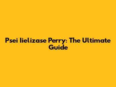 Psei Iielizase Perry: The Ultimate Guide