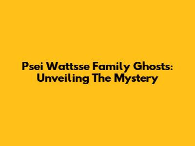 Psei Wattsse Family Ghosts: Unveiling The Mystery