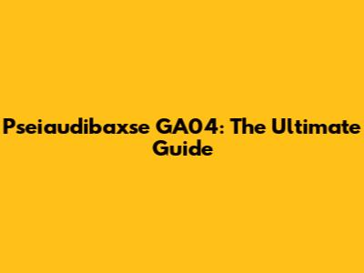 Pseiaudibaxse GA04: The Ultimate Guide