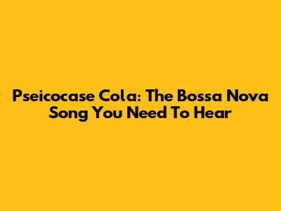 Pseicocase Cola: The Bossa Nova Song You Need To Hear