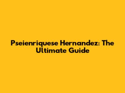 Pseienriquese Hernandez: The Ultimate Guide