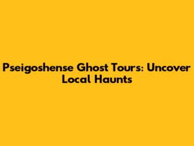 Pseigoshense Ghost Tours: Uncover Local Haunts