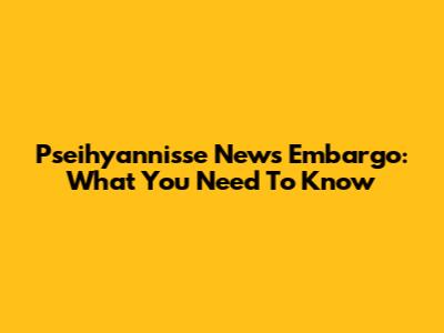 Pseihyannisse News Embargo: What You Need To Know