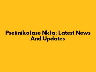 Pseiinikolase Nkla: Latest News And Updates