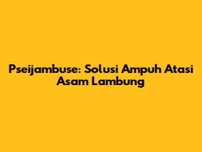 Pseijambuse: Solusi Ampuh Atasi Asam Lambung