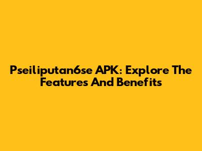 Pseiliputan6se APK: Explore The Features And Benefits