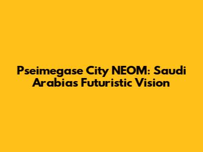 Pseimegase City NEOM: Saudi Arabia's Futuristic Vision