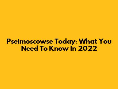 Pseimoscowse Today: What You Need To Know In 2022