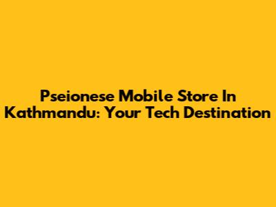 Pseionese Mobile Store In Kathmandu: Your Tech Destination