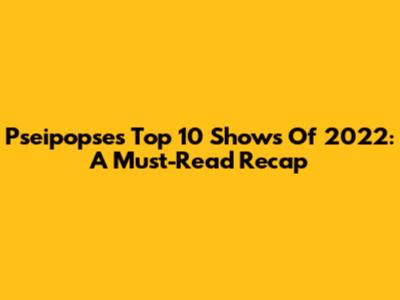 Pseipopse's Top 10 Shows Of 2022: A Must-Read Recap