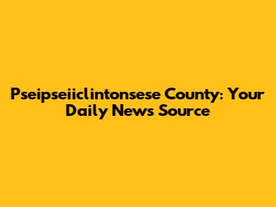 Pseipseiiclintonsese County: Your Daily News Source