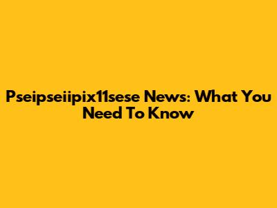 Pseipseiipix11sese News: What You Need To Know