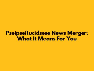 Pseipseilucidsese News Merger: What It Means For You