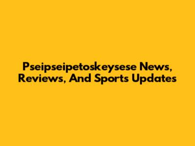 Pseipseipetoskeysese News, Reviews, And Sports Updates