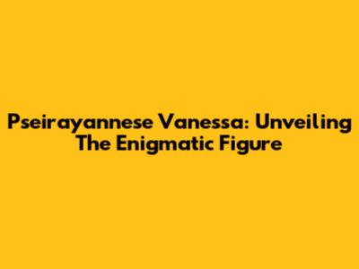 Pseirayannese Vanessa: Unveiling The Enigmatic Figure