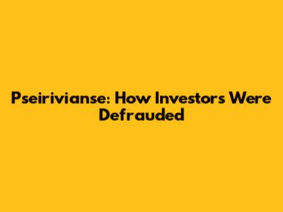 Pseirivianse: How Investors Were Defrauded
