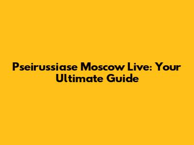 Pseirussiase Moscow Live: Your Ultimate Guide