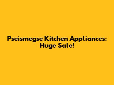 Pseismegse Kitchen Appliances: Huge Sale!