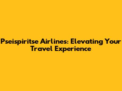Pseispiritse Airlines: Elevating Your Travel Experience