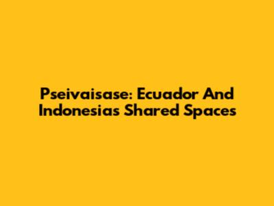 Pseivaisase: Ecuador And Indonesia's Shared Spaces