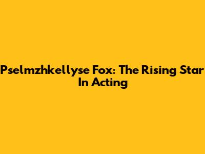 Pselmzhkellyse Fox: The Rising Star In Acting