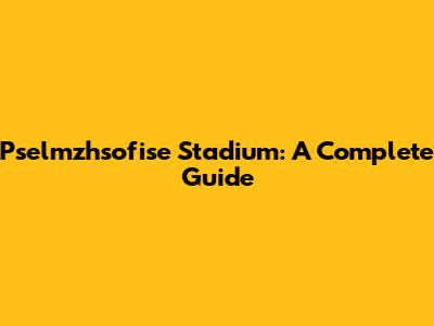 Pselmzhsofise Stadium: A Complete Guide