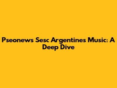 Pseonews Sesc Argentines Music: A Deep Dive