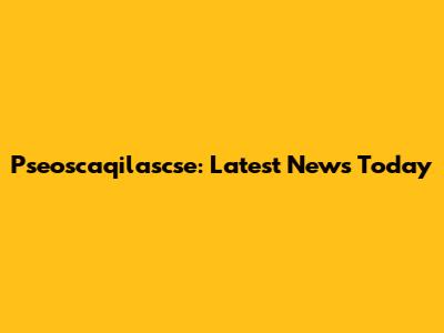Pseoscaqilascse: Latest News Today