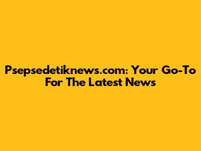 Psepsedetiknews.com: Your Go-To For The Latest News