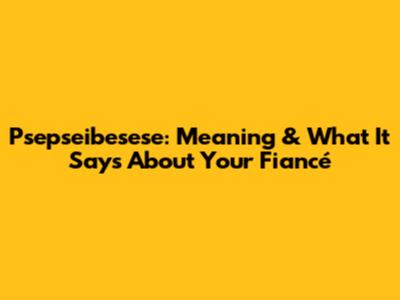 Psepseibesese: Meaning & What It Says About Your Fiancé