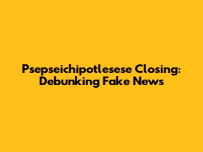 Psepseichipotlesese Closing: Debunking Fake News