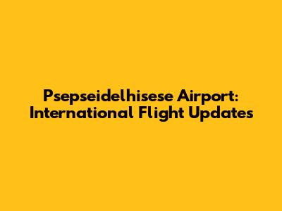 Psepseidelhisese Airport: International Flight Updates