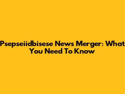Psepseiidbisese News Merger: What You Need To Know