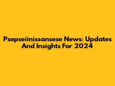 Psepseiinissansese News: Updates And Insights For 2024