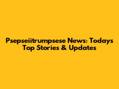 Psepseiitrumpsese News: Today's Top Stories & Updates