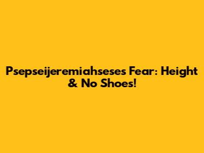 Psepseijeremiahsese's Fear: Height & No Shoes!