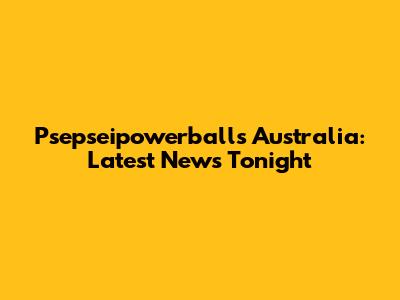 Psepseipowerballs Australia: Latest News Tonight