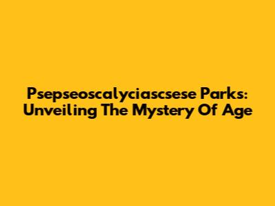 Psepseoscalyciascsese Parks: Unveiling The Mystery Of Age
